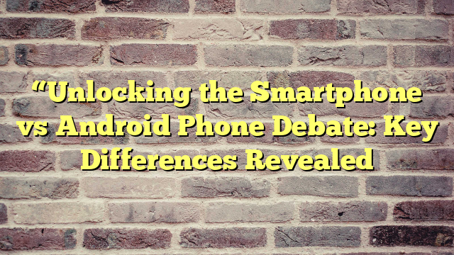 “Unlocking the Smartphone vs Android Phone Debate: Key Differences Revealed